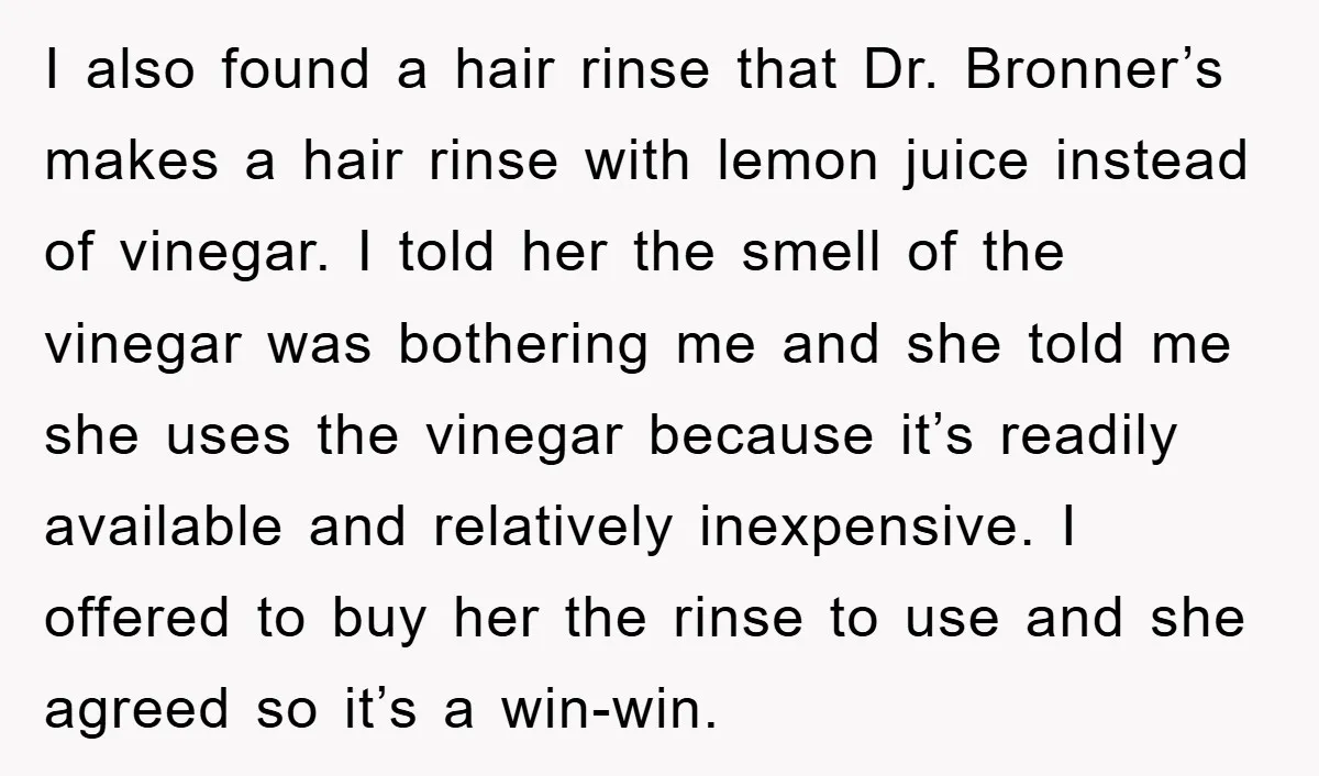 I also found a hair rinse that Dr. Bronner’s makes a hair rinse with lemon juice instead of vinegar. I told her the smell of the vinegar was bothering me...