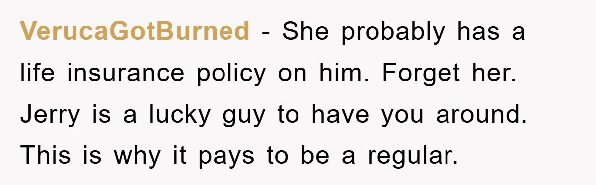 VerucaGotBurned − She probably has a life insurance policy on him. Forget her. Jerry is a lucky guy to have you around. This is why it pays to be a...