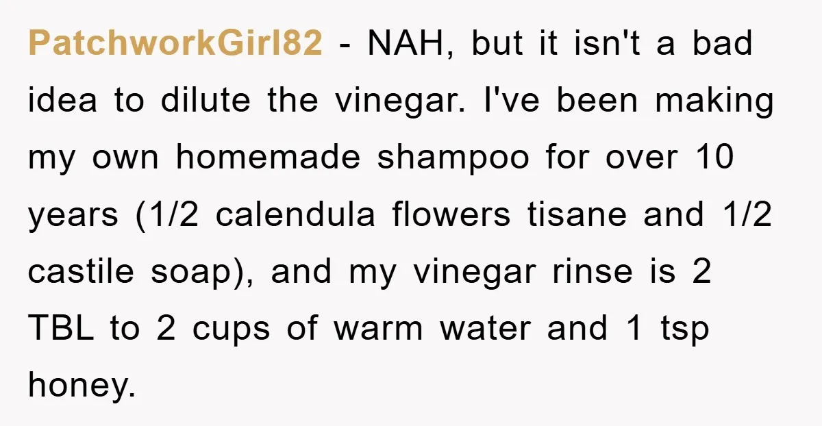 PatchworkGirl82 − NAH, but it isn't a bad idea to dilute the vinegar. I've been making my own homemade shampoo for over 10 years (1/2 calendula flowers tisane and 1/2...