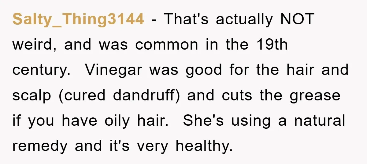 Salty_Thing3144 − That's actually NOT weird, and was common in the 19th century. Vinegar was good for the hair and scalp (cured dandruff) and cuts the grease if you have...