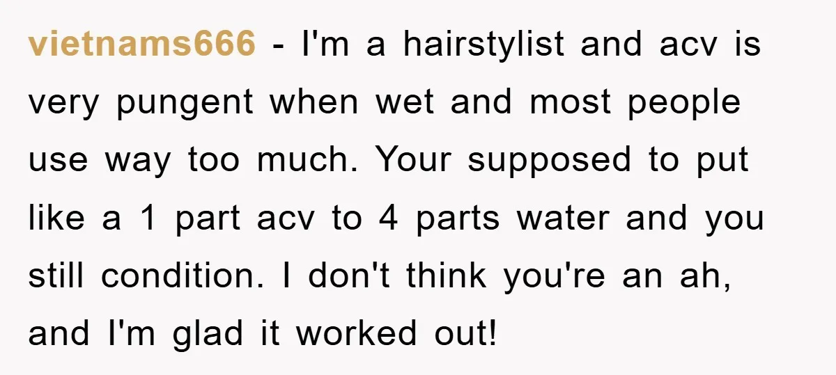vietnams666 − I'm a hairstylist and acv is very pungent when wet and most people use way too much. Your supposed to put like a 1 part acv to 4...