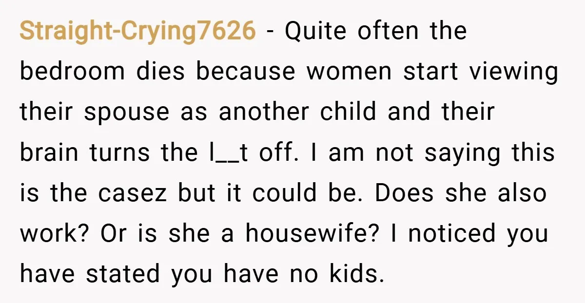 Straight-Crying7626 − Quite often the bedroom dies because women start viewing their spouse as another child and their brain turns the l__t off. I am not saying this is the...