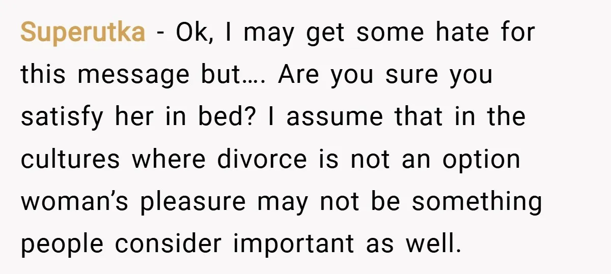 Superutka − Ok, I may get some hate for this message but…. Are you sure you satisfy her in bed? I assume that in the cultures where divorce is not...