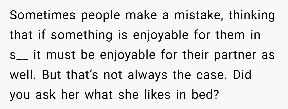 Sometimes people make a mistake, thinking that if something is enjoyable for them in s__ it must be enjoyable for their partner as well. But that’s not always the case....