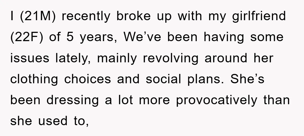 I (21M) recently broke up with my girlfriend (22F) of 5 years, We’ve been having some issues lately, mainly revolving around her clothing choices and social plans. She’s been dressing...