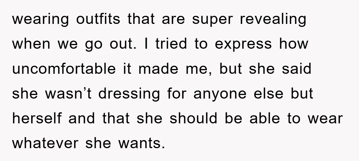 wearing outfits that are super revealing when we go out. I tried to express how uncomfortable it made me, but she said she wasn’t dressing for anyone else but herself...
