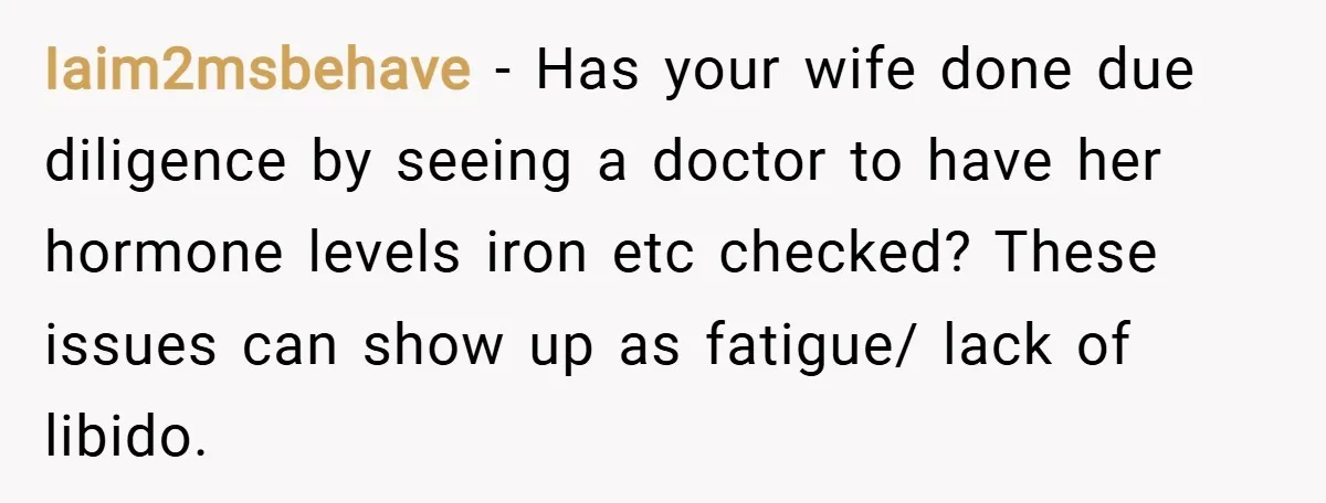 Iaim2msbehave − Has your wife done due diligence by seeing a doctor to have her hormone levels iron etc checked? These issues can show up as fatigue/ lack of libido.