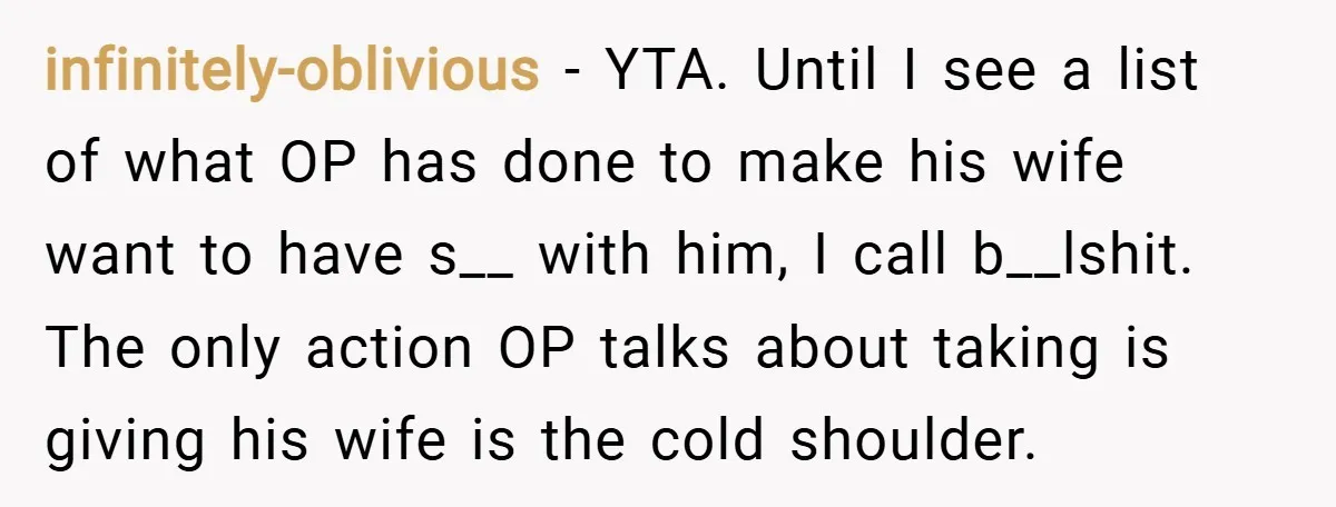 infinitely-oblivious − YTA. Until I see a list of what OP has done to make his wife want to have s__ with him, I call b__lshit. The only action OP...