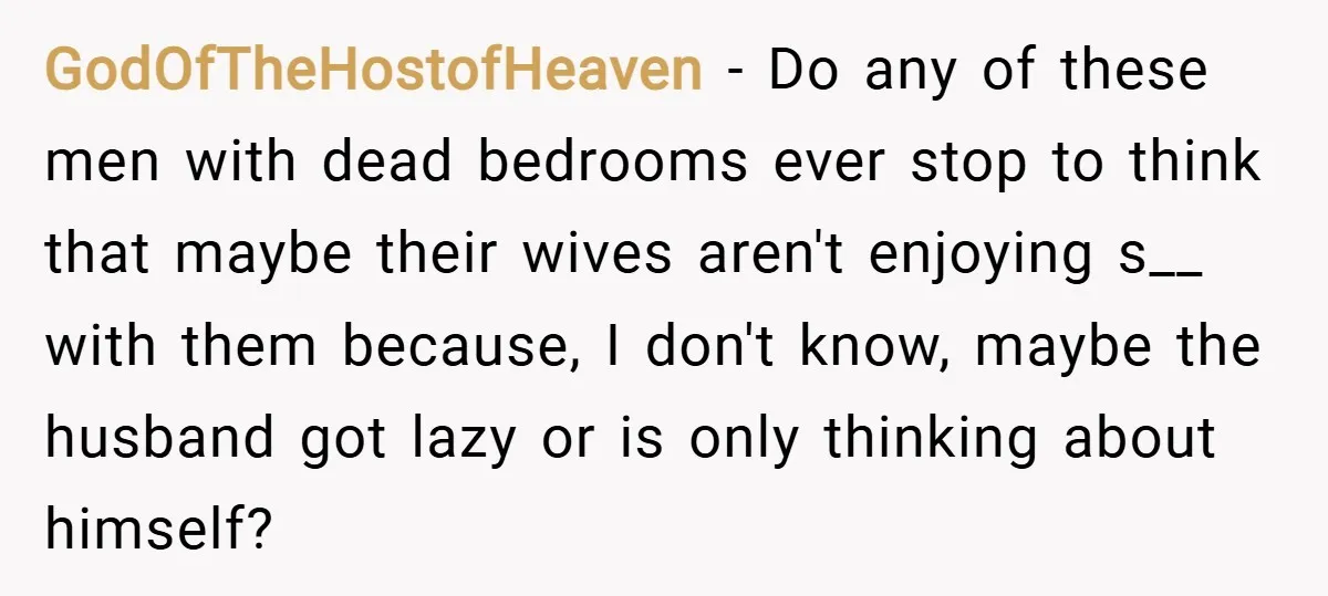 GodOfTheHostofHeaven − Do any of these men with dead bedrooms ever stop to think that maybe their wives aren't enjoying s__ with them because, I don't know, maybe the husband...