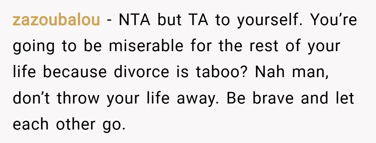 zazoubalou − NTA but TA to yourself. You’re going to be miserable for the rest of your life because divorce is taboo? Nah man, don’t throw your life away. Be...