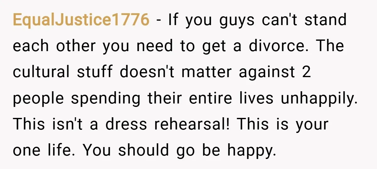 EqualJustice1776 − If you guys can't stand each other you need to get a divorce. The cultural stuff doesn't matter against 2 people spending their entire lives unhappily. This isn't...