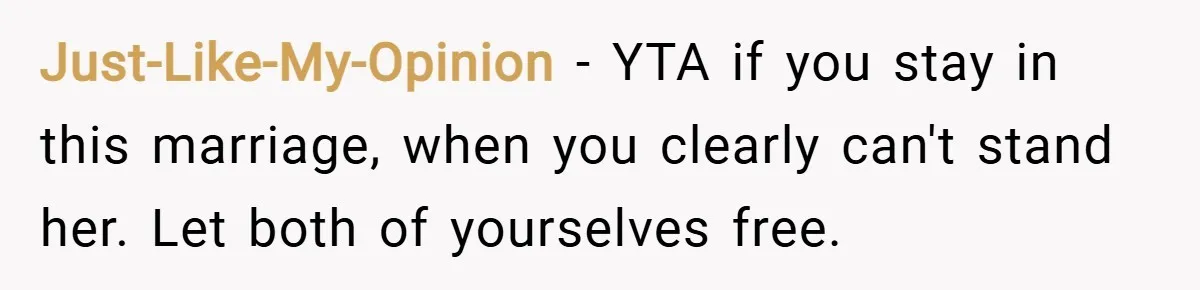 Just-Like-My-Opinion − YTA if you stay in this marriage, when you clearly can't stand her. Let both of yourselves free.