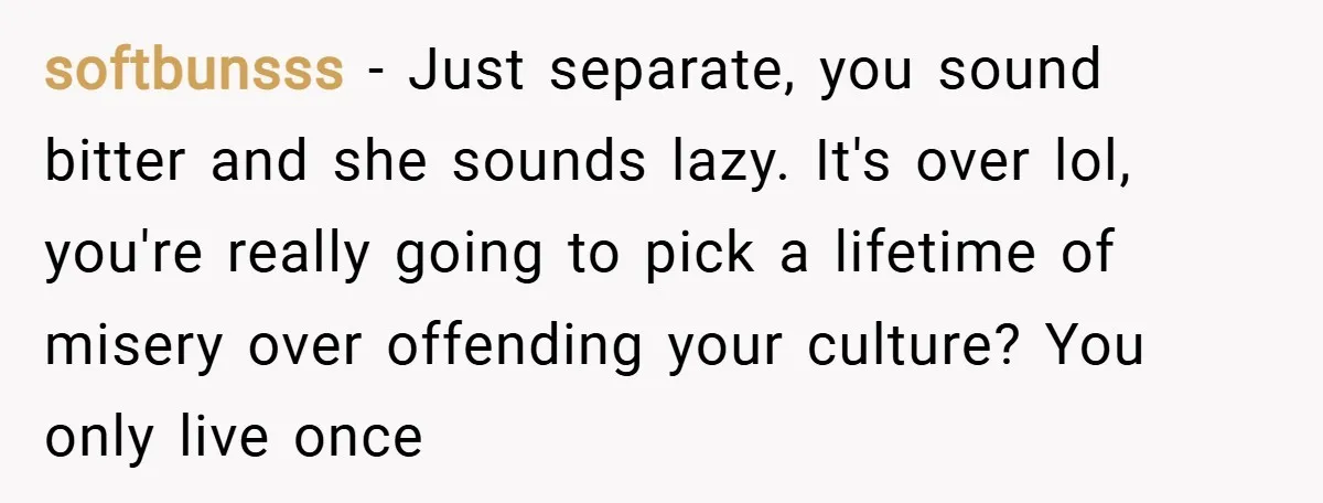 softbunsss − Just separate, you sound bitter and she sounds lazy. It's over lol, you're really going to pick a lifetime of misery over offending your culture? You only live...