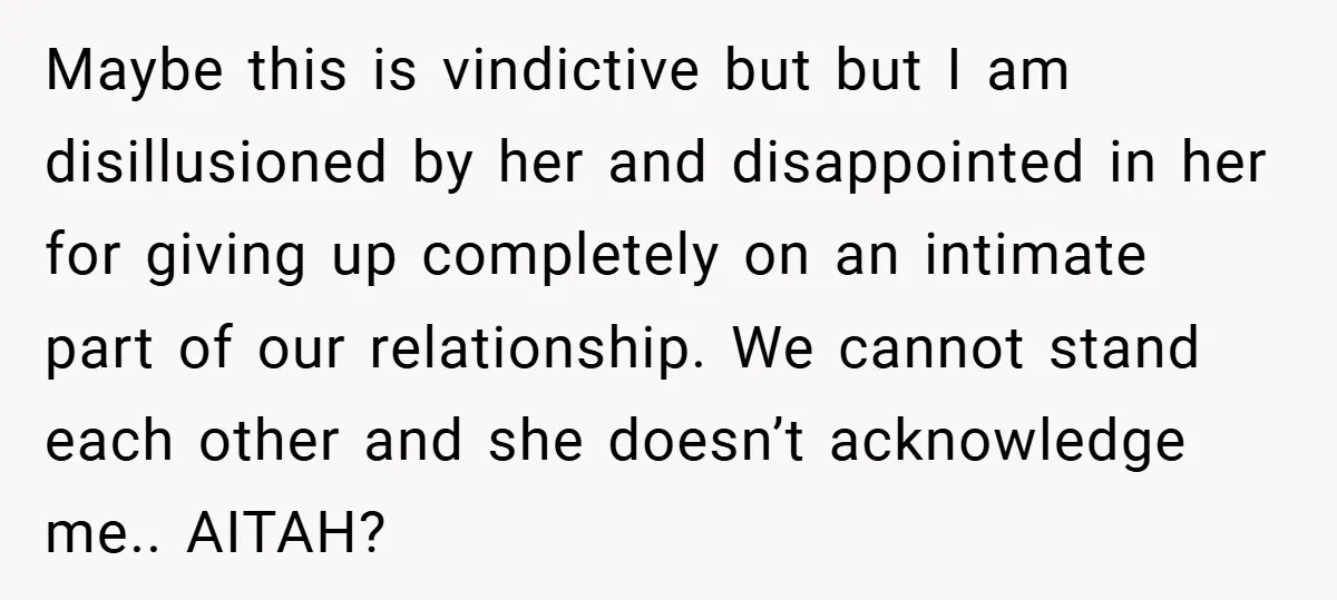 Maybe this is vindictive but but I am disillusioned by her and disappointed in her for giving up completely on an intimate part of our relationship. We cannot stand each...