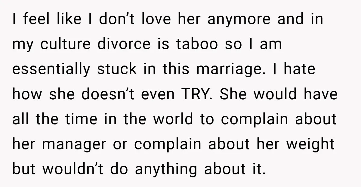 I feel like I don’t love her anymore and in my culture divorce is taboo so I am essentially stuck in this marriage. I hate how she doesn’t even TRY....