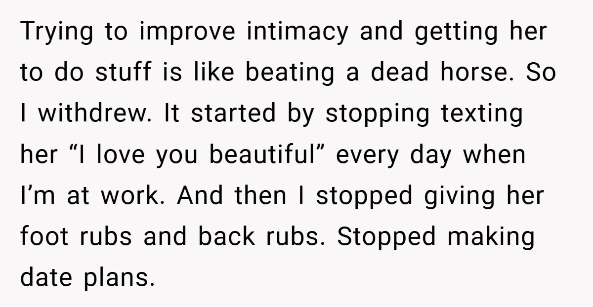 Trying to improve intimacy and getting her to do stuff is like beating a dead horse. So I withdrew. It started by stopping texting her “I love you beautiful” every...
