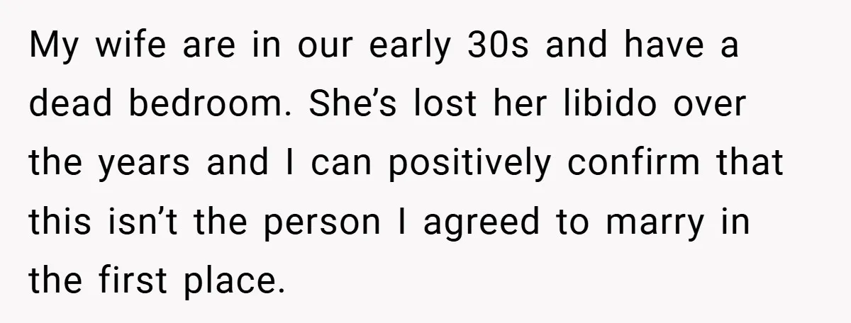 My wife are in our early 30s and have a dead bedroom. She’s lost her libido over the years and I can positively confirm that this isn’t the person I...