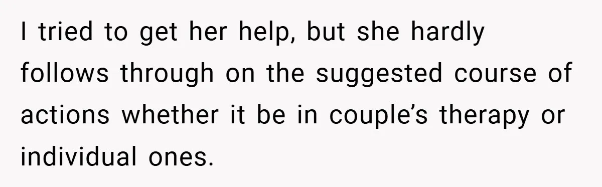 I tried to get her help, but she hardly follows through on the suggested course of actions whether it be in couple’s therapy or individual ones.