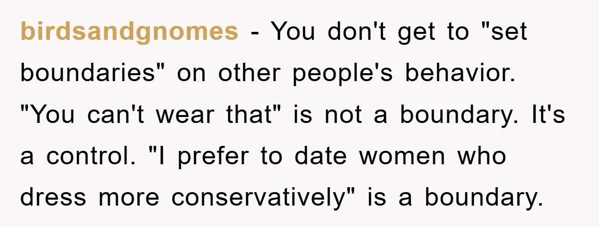 birdsandgnomes − You don't get to "set boundaries" on other people's behavior. "You can't wear that" is not a boundary. It's a control. "I prefer to date women who dress...