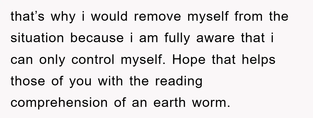 that’s why i would remove myself from the situation because i am fully aware that i can only control myself. Hope that helps those of you with the reading comprehension...