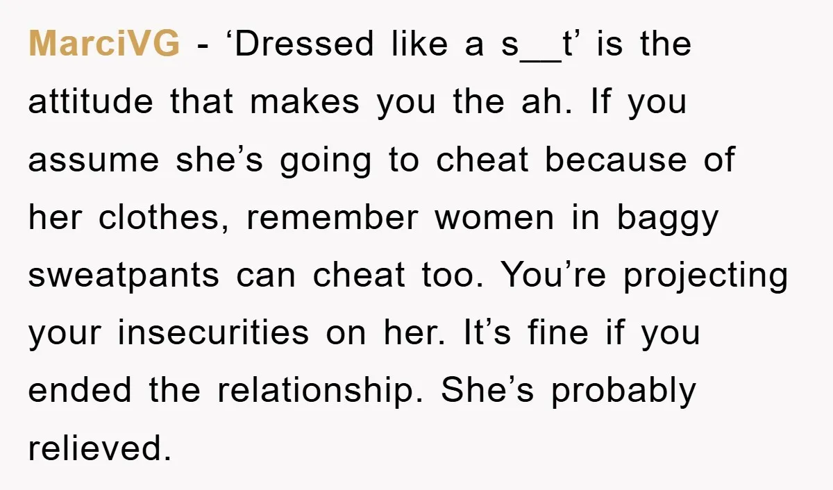 MarciVG − ‘Dressed like a s__t’ is the attitude that makes you the ah. If you assume she’s going to cheat because of her clothes, remember women in baggy sweatpants...