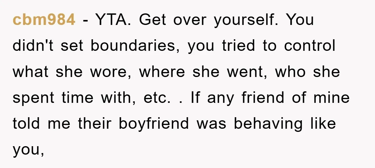 cbm984 − YTA. Get over yourself. You didn't set boundaries, you tried to control what she wore, where she went, who she spent time with, etc. . If any friend...