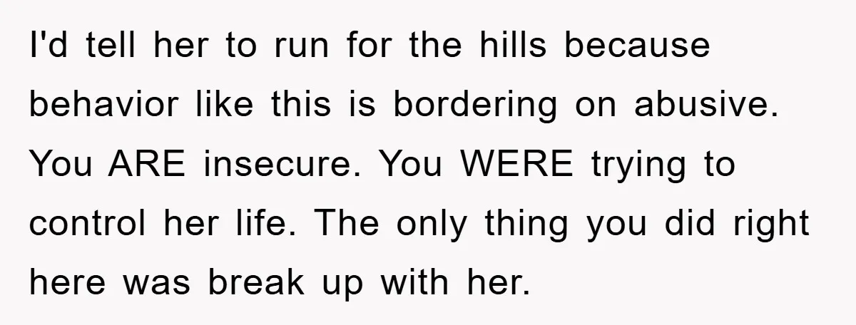 I'd tell her to run for the hills because behavior like this is bordering on abusive. You ARE insecure. You WERE trying to control her life. The only thing you...