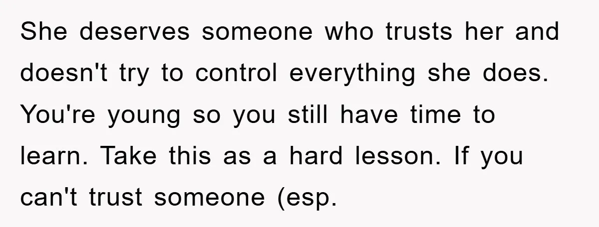 She deserves someone who trusts her and doesn't try to control everything she does. You're young so you still have time to learn. Take this as a hard lesson. If...