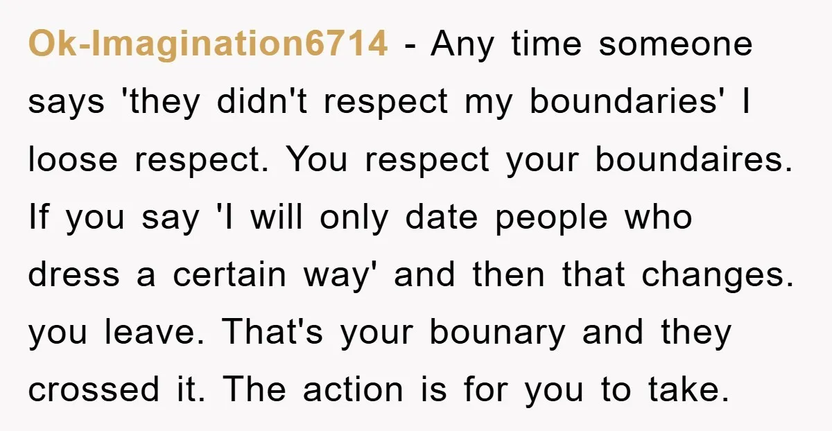 Ok-Imagination6714 − Any time someone says 'they didn't respect my boundaries' I loose respect. You respect your boundaires. If you say 'I will only date people who dress a certain...