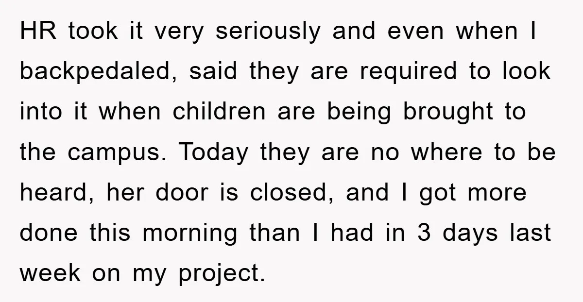 HR took it very seriously and even when I backpedaled, said they are required to look into it when children are being brought to the campus. Today they are no...