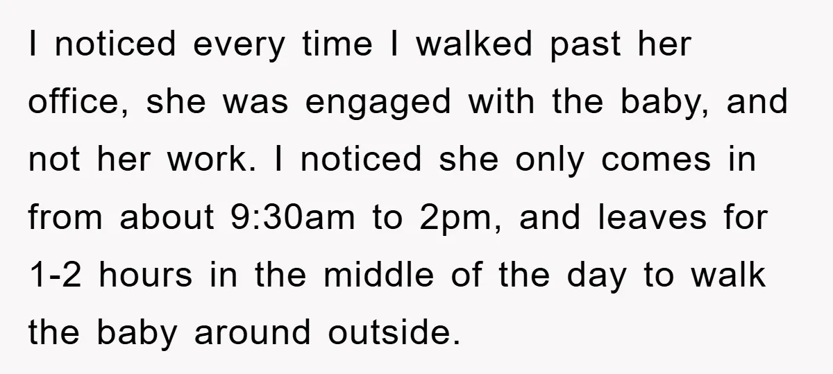 I noticed every time I walked past her office, she was engaged with the baby, and not her work. I noticed she only comes in from about 9:30am to 2pm,...