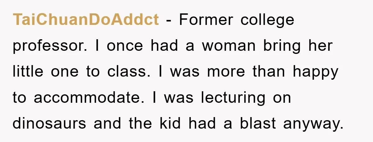 TaiChuanDoAddct − Former college professor. I once had a woman bring her little one to class. I was more than happy to accommodate. I was lecturing on dinosaurs and the...