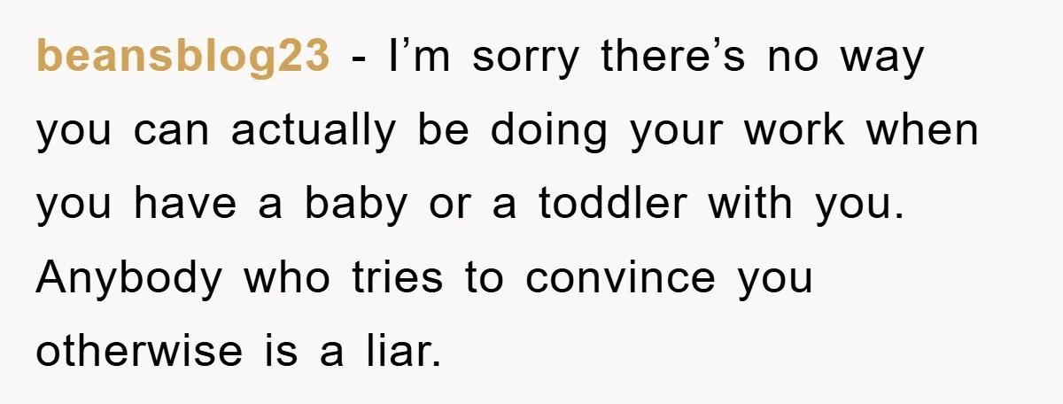beansblog23 − I’m sorry there’s no way you can actually be doing your work when you have a baby or a toddler with you. Anybody who tries to convince you...