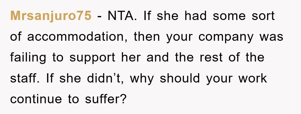 Mrsanjuro75 − NTA. If she had some sort of accommodation, then your company was failing to support her and the rest of the staff. If she didn’t, why should your...