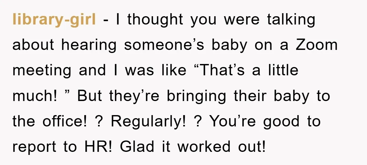 library-girl − I thought you were talking about hearing someone’s baby on a Zoom meeting and I was like “That’s a little much! ” But they’re bringing their baby to...