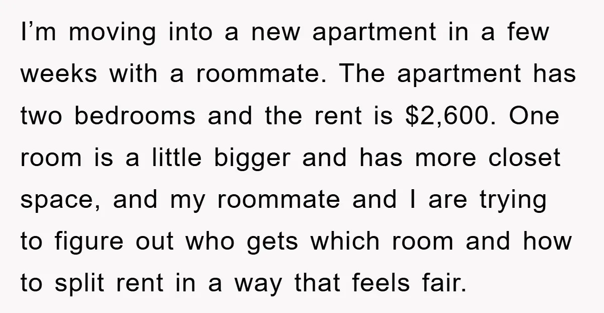 I’m moving into a new apartment in a few weeks with a roommate. The apartment has two bedrooms and the rent is $2,600. One room is a little bigger and...