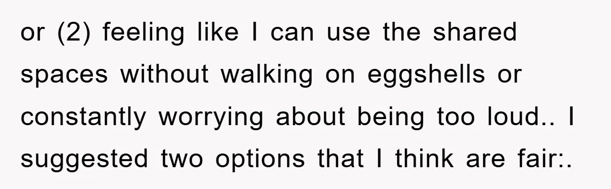 or (2) feeling like I can use the shared spaces without walking on eggshells or constantly worrying about being too loud.. I suggested two options that I think are fair:.