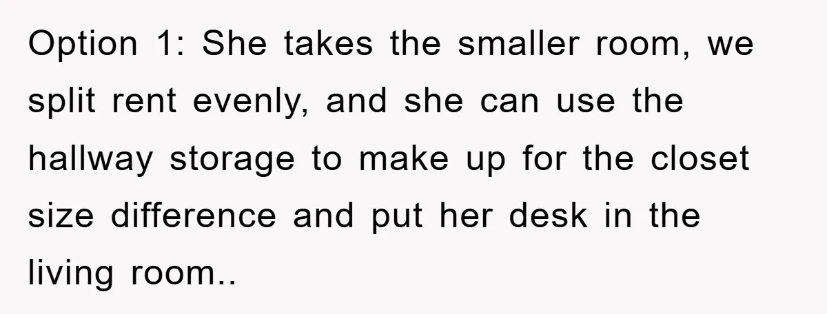 Option 1: She takes the smaller room, we split rent evenly, and she can use the hallway storage to make up for the closet size difference and put her desk...