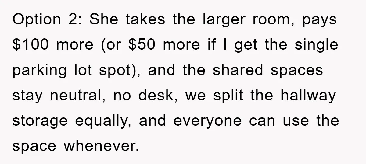 Option 2: She takes the larger room, pays $100 more (or $50 more if I get the single parking lot spot), and the shared spaces stay neutral, no desk, we...
