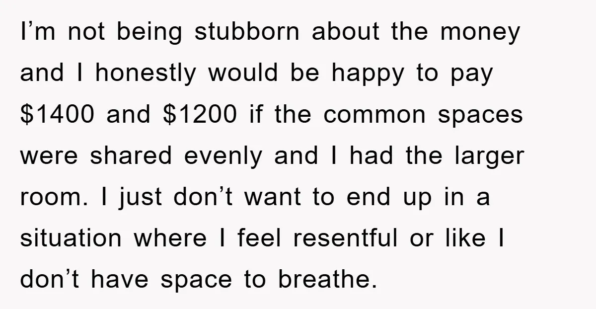 I’m not being stubborn about the money and I honestly would be happy to pay $1400 and $1200 if the common spaces were shared evenly and I had the larger...
