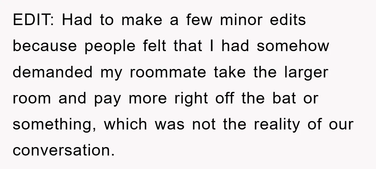 EDIT: Had to make a few minor edits because people felt that I had somehow demanded my roommate take the larger room and pay more right off the bat or...