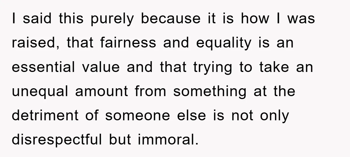I said this purely because it is how I was raised, that fairness and equality is an essential value and that trying to take an unequal amount from something at...