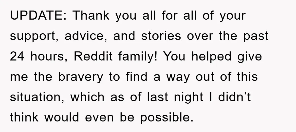 UPDATE: Thank you all for all of your support, advice, and stories over the past 24 hours, Reddit family! You helped give me the bravery to find a way out...
