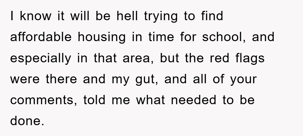 I know it will be hell trying to find affordable housing in time for school, and especially in that area, but the red flags were there and my gut, and...