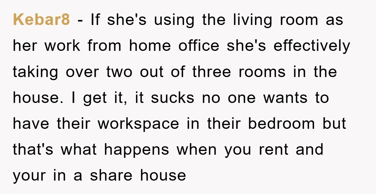 Kebar8 − If she's using the living room as her work from home office she's effectively taking over two out of three rooms in the house. I get it, it...