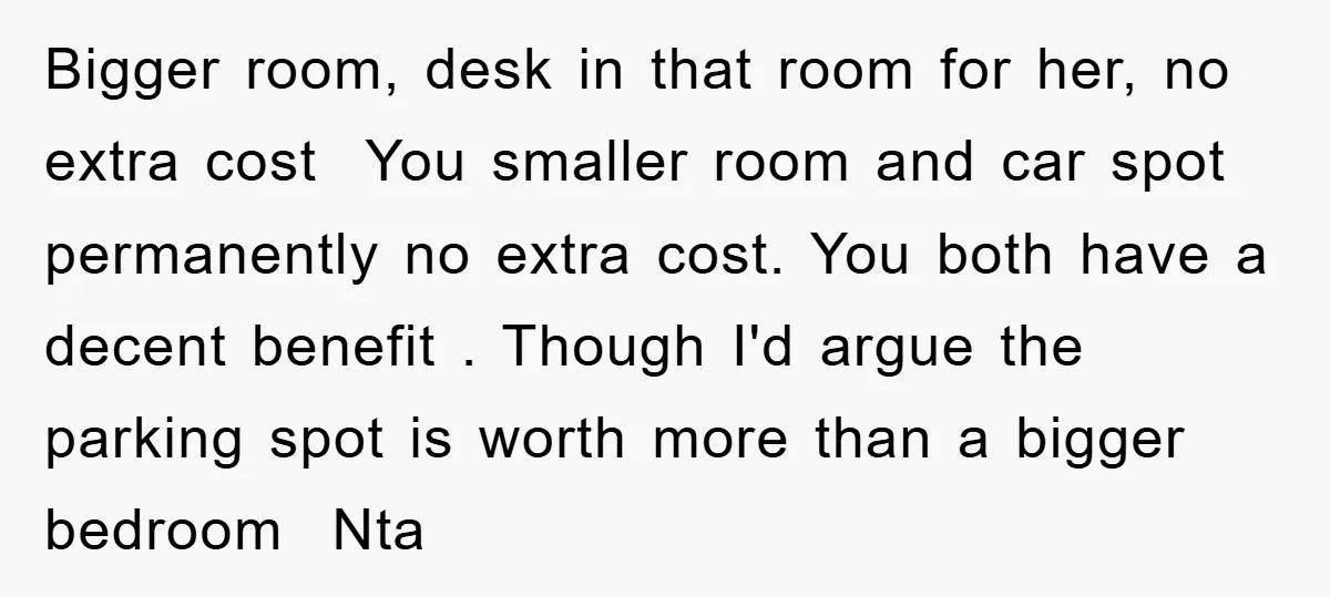 Bigger room, desk in that room for her, no extra cost You smaller room and car spot permanently no extra cost. You both have a decent benefit . Though I'd...