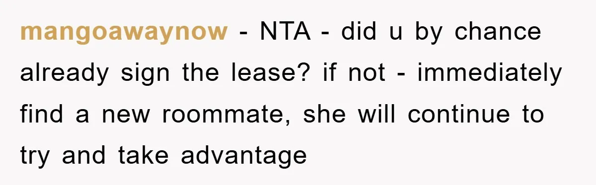 mangoawaynow − NTA - did u by chance already sign the lease? if not - immediately find a new roommate, she will continue to try and take advantage