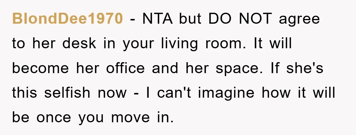BlondDee1970 − NTA but DO NOT agree to her desk in your living room. It will become her office and her space. If she's this selfish now - I can't...