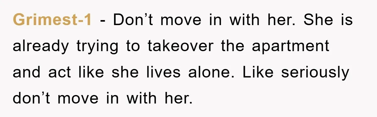 Grimest-1 − Don’t move in with her. She is already trying to takeover the apartment and act like she lives alone. Like seriously don’t move in with her.