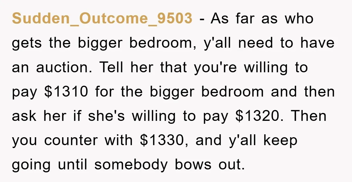 Sudden_Outcome_9503 − As far as who gets the bigger bedroom, y'all need to have an auction. Tell her that you're willing to pay $1310 for the bigger bedroom and then...